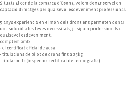 Situats al cor de la comarca d'Osona, volem donar servei en captació d’imatges per qualsevol esdeveniment professional. 5 anys experiència en el món dels drons ens permeten donar una solució a les teves necessitats, ja siguin professionals o qualsevol esdeveniment. comptem amb - el certificat oficial de aesa - titulacions de pilot de drons fins a 25kg - titulació itc (inspector certificat de termografia) 