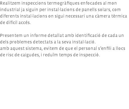 Realitzem inspeccions termogràfiques enfocades al mon industrial ja siguin per instal·lacions de panells solars, com diferents instal·lacions on sigui necessari una càmera tèrmica de difícil accés. Presentem un informe detallat amb identificació de cada un dels problemes detectats a la seva instal·lació. amb aquest sistema, evitem de que el personal s’enfili a llocs de risc de caigudes, i reduïm temps de inspecció.